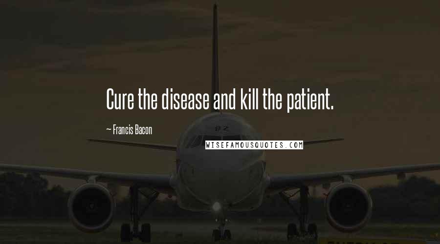 Francis Bacon Quotes: Cure the disease and kill the patient.