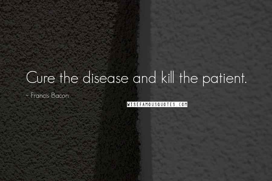Francis Bacon Quotes: Cure the disease and kill the patient.