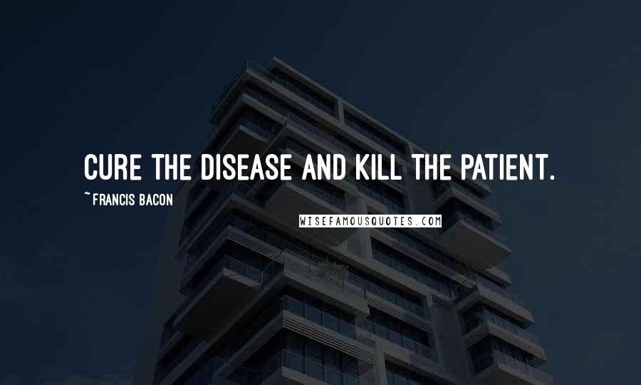 Francis Bacon Quotes: Cure the disease and kill the patient.
