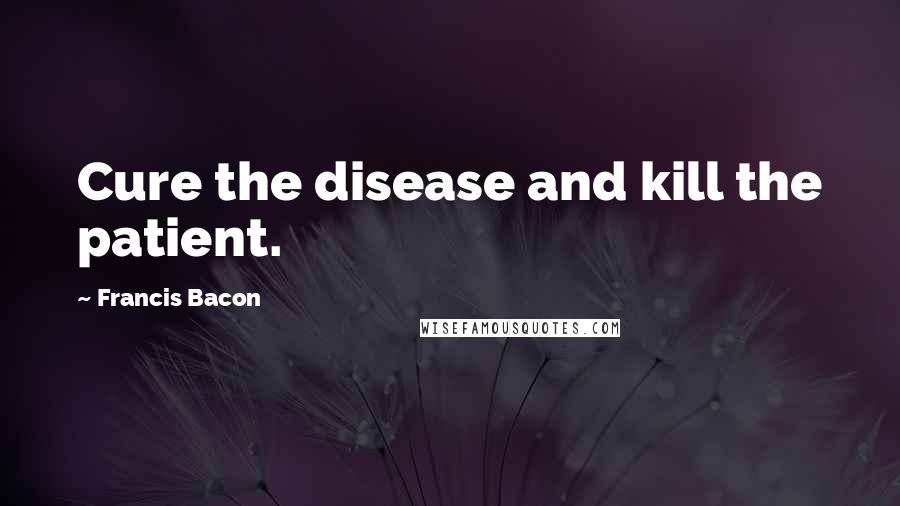 Francis Bacon Quotes: Cure the disease and kill the patient.