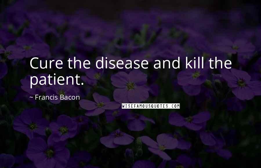Francis Bacon Quotes: Cure the disease and kill the patient.