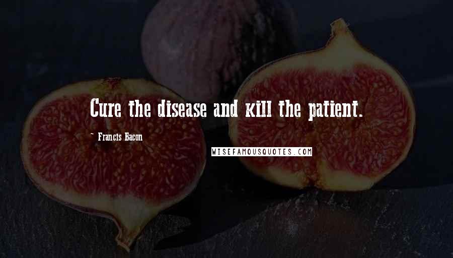 Francis Bacon Quotes: Cure the disease and kill the patient.