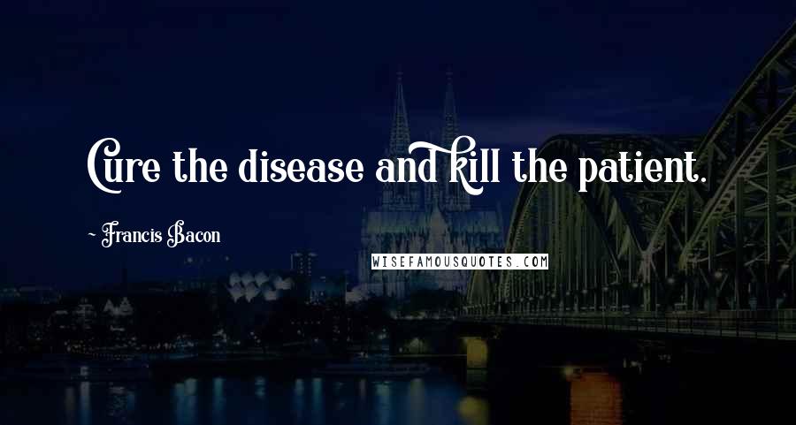Francis Bacon Quotes: Cure the disease and kill the patient.