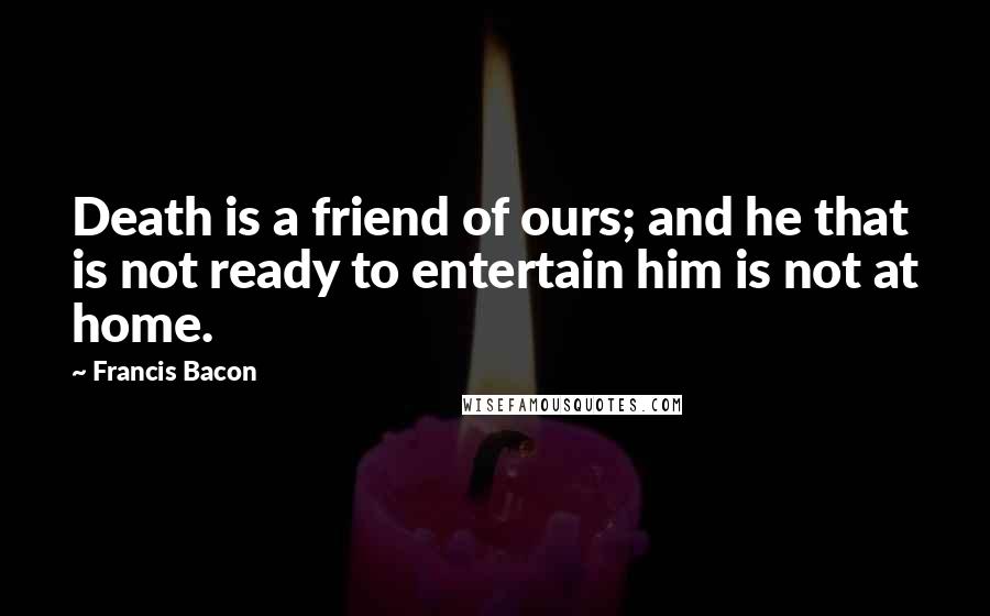 Francis Bacon Quotes: Death is a friend of ours; and he that is not ready to entertain him is not at home.