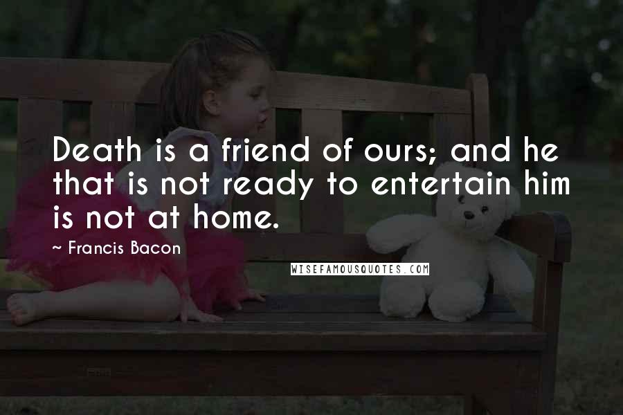 Francis Bacon Quotes: Death is a friend of ours; and he that is not ready to entertain him is not at home.