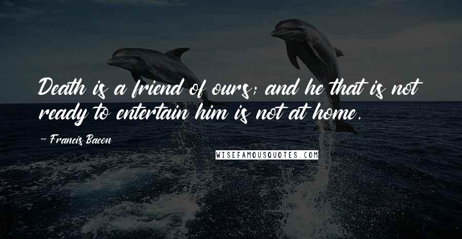 Francis Bacon Quotes: Death is a friend of ours; and he that is not ready to entertain him is not at home.