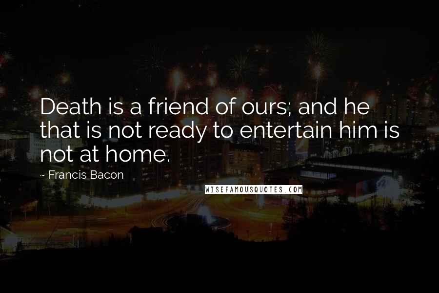 Francis Bacon Quotes: Death is a friend of ours; and he that is not ready to entertain him is not at home.