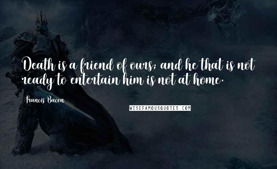 Francis Bacon Quotes: Death is a friend of ours; and he that is not ready to entertain him is not at home.