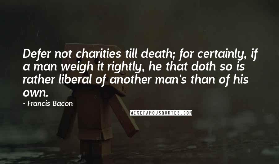 Francis Bacon Quotes: Defer not charities till death; for certainly, if a man weigh it rightly, he that doth so is rather liberal of another man's than of his own.