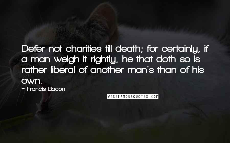 Francis Bacon Quotes: Defer not charities till death; for certainly, if a man weigh it rightly, he that doth so is rather liberal of another man's than of his own.