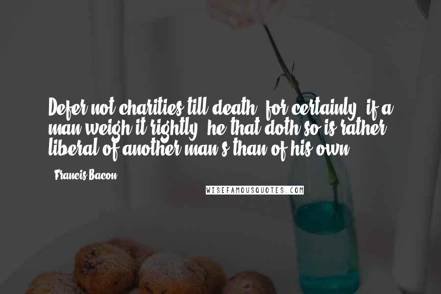 Francis Bacon Quotes: Defer not charities till death; for certainly, if a man weigh it rightly, he that doth so is rather liberal of another man's than of his own.