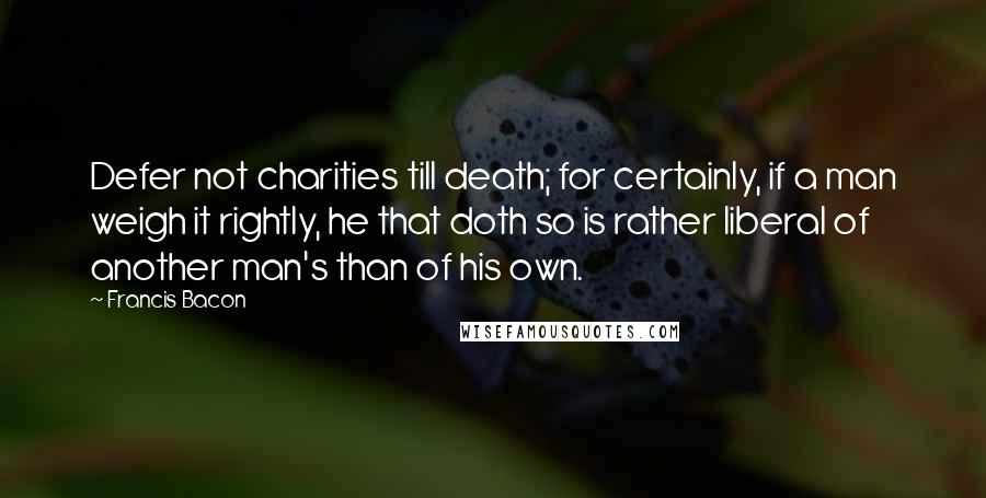 Francis Bacon Quotes: Defer not charities till death; for certainly, if a man weigh it rightly, he that doth so is rather liberal of another man's than of his own.