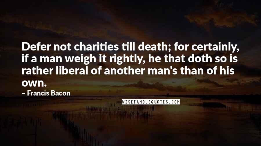 Francis Bacon Quotes: Defer not charities till death; for certainly, if a man weigh it rightly, he that doth so is rather liberal of another man's than of his own.