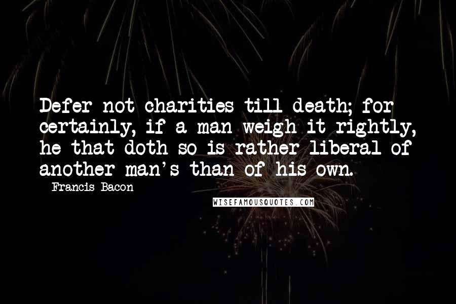 Francis Bacon Quotes: Defer not charities till death; for certainly, if a man weigh it rightly, he that doth so is rather liberal of another man's than of his own.