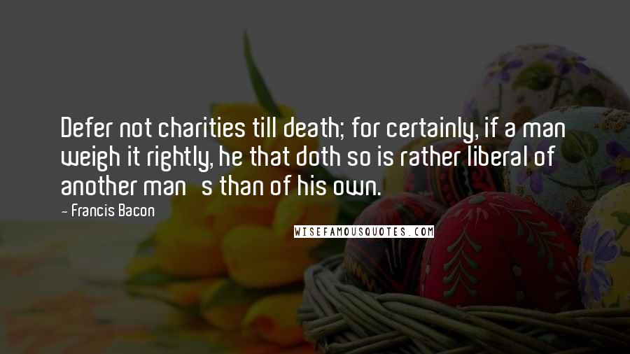 Francis Bacon Quotes: Defer not charities till death; for certainly, if a man weigh it rightly, he that doth so is rather liberal of another man's than of his own.