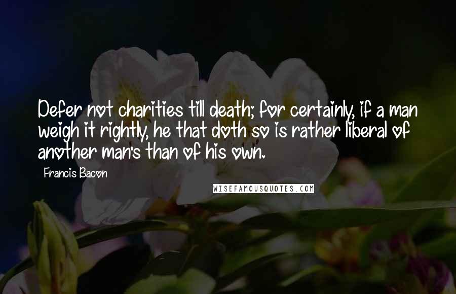 Francis Bacon Quotes: Defer not charities till death; for certainly, if a man weigh it rightly, he that doth so is rather liberal of another man's than of his own.