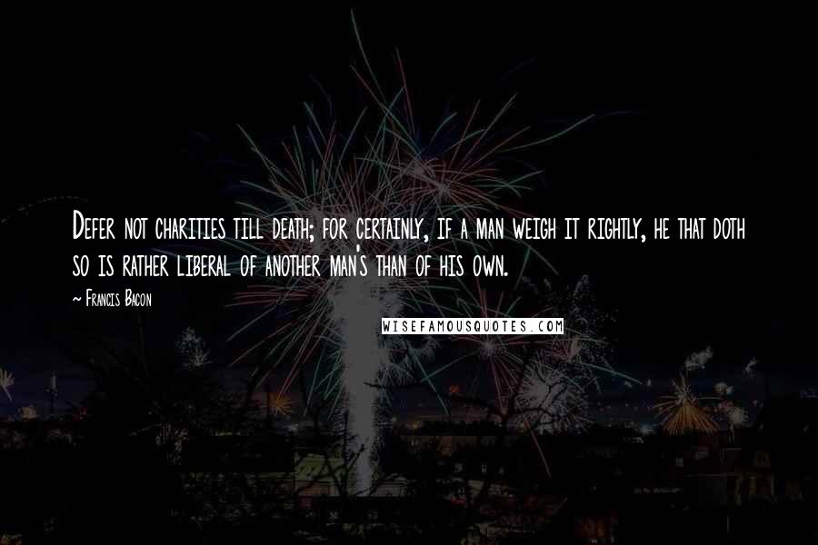 Francis Bacon Quotes: Defer not charities till death; for certainly, if a man weigh it rightly, he that doth so is rather liberal of another man's than of his own.