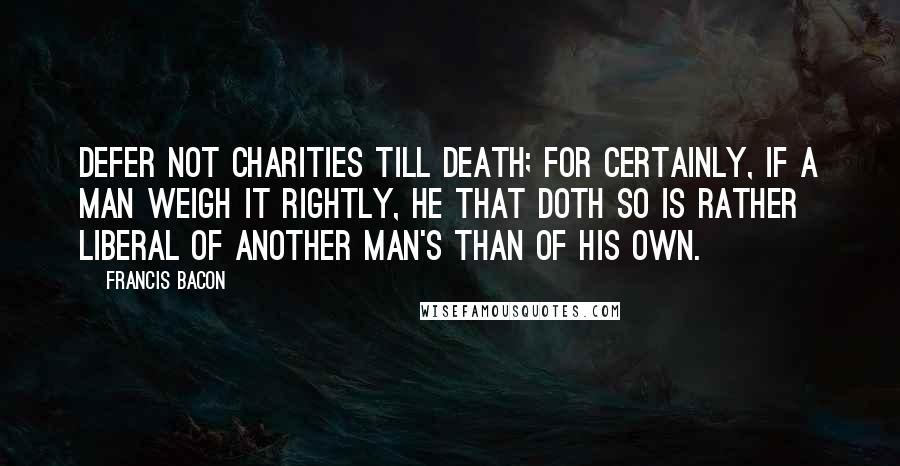 Francis Bacon Quotes: Defer not charities till death; for certainly, if a man weigh it rightly, he that doth so is rather liberal of another man's than of his own.