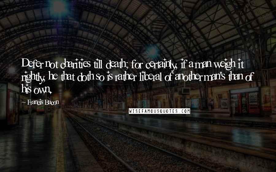 Francis Bacon Quotes: Defer not charities till death; for certainly, if a man weigh it rightly, he that doth so is rather liberal of another man's than of his own.