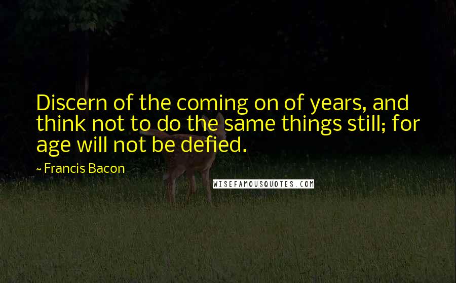 Francis Bacon Quotes: Discern of the coming on of years, and think not to do the same things still; for age will not be defied.