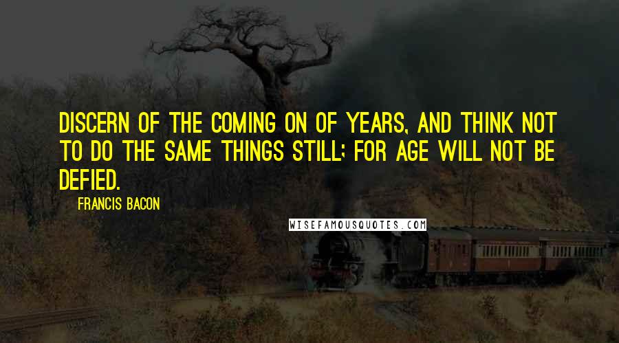 Francis Bacon Quotes: Discern of the coming on of years, and think not to do the same things still; for age will not be defied.