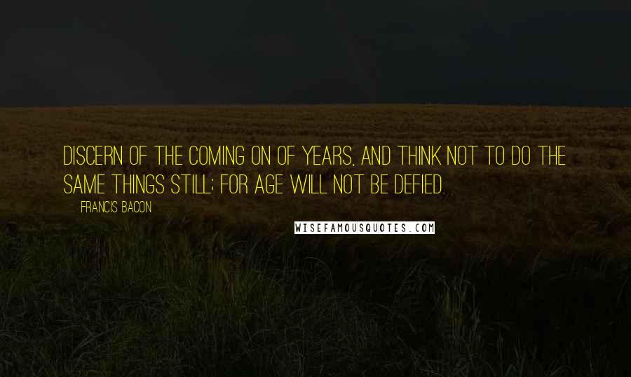 Francis Bacon Quotes: Discern of the coming on of years, and think not to do the same things still; for age will not be defied.