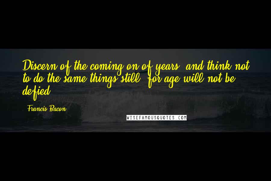 Francis Bacon Quotes: Discern of the coming on of years, and think not to do the same things still; for age will not be defied.