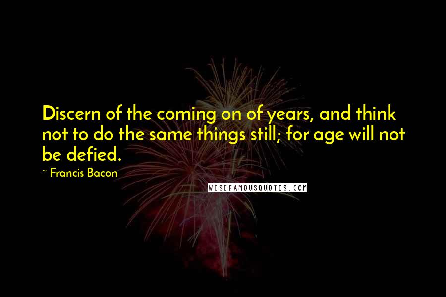 Francis Bacon Quotes: Discern of the coming on of years, and think not to do the same things still; for age will not be defied.