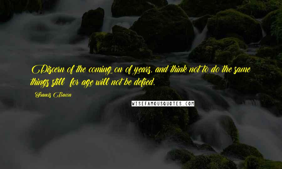 Francis Bacon Quotes: Discern of the coming on of years, and think not to do the same things still; for age will not be defied.