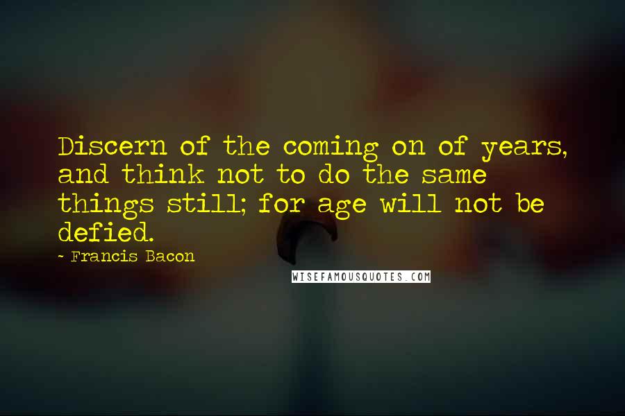 Francis Bacon Quotes: Discern of the coming on of years, and think not to do the same things still; for age will not be defied.