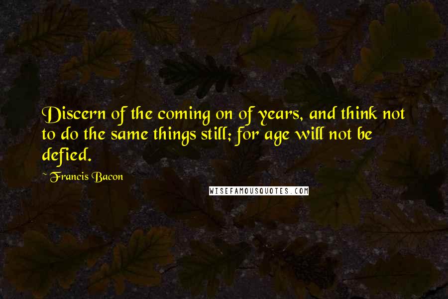 Francis Bacon Quotes: Discern of the coming on of years, and think not to do the same things still; for age will not be defied.