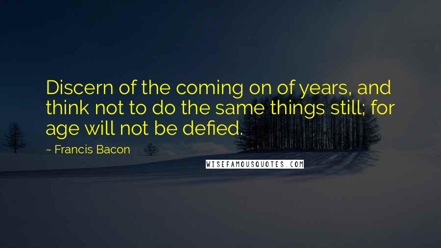 Francis Bacon Quotes: Discern of the coming on of years, and think not to do the same things still; for age will not be defied.