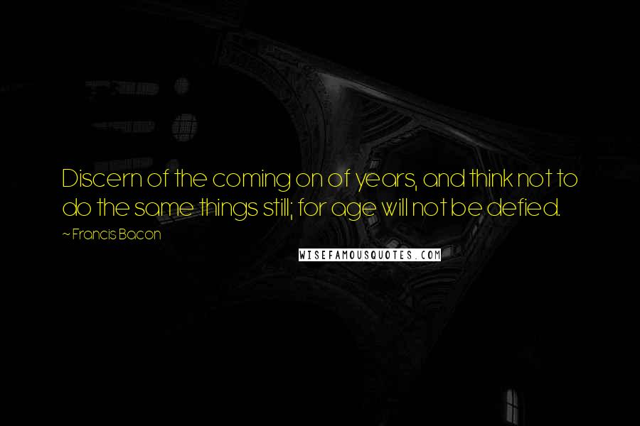 Francis Bacon Quotes: Discern of the coming on of years, and think not to do the same things still; for age will not be defied.