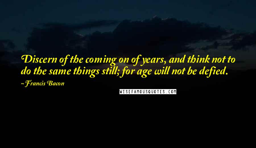 Francis Bacon Quotes: Discern of the coming on of years, and think not to do the same things still; for age will not be defied.