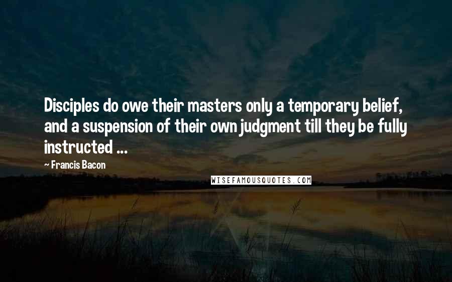 Francis Bacon Quotes: Disciples do owe their masters only a temporary belief, and a suspension of their own judgment till they be fully instructed ...