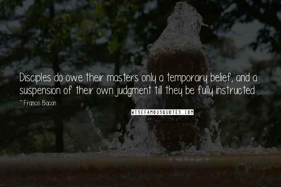 Francis Bacon Quotes: Disciples do owe their masters only a temporary belief, and a suspension of their own judgment till they be fully instructed ...