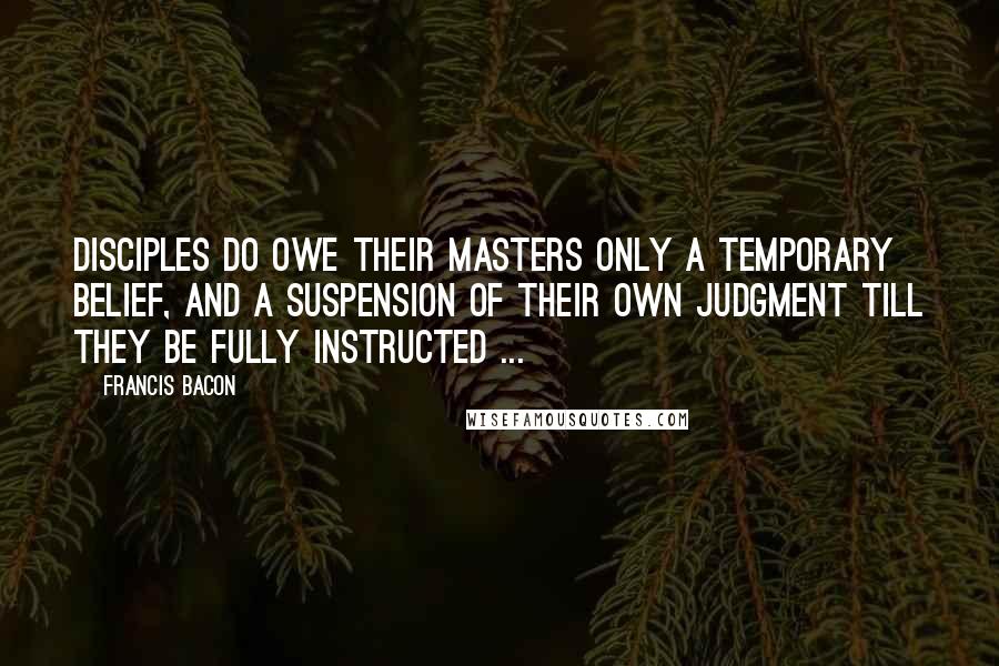 Francis Bacon Quotes: Disciples do owe their masters only a temporary belief, and a suspension of their own judgment till they be fully instructed ...