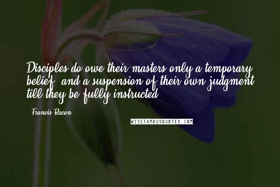 Francis Bacon Quotes: Disciples do owe their masters only a temporary belief, and a suspension of their own judgment till they be fully instructed ...