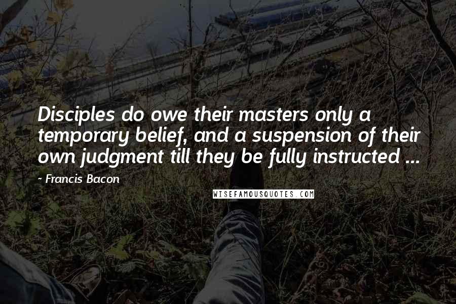 Francis Bacon Quotes: Disciples do owe their masters only a temporary belief, and a suspension of their own judgment till they be fully instructed ...