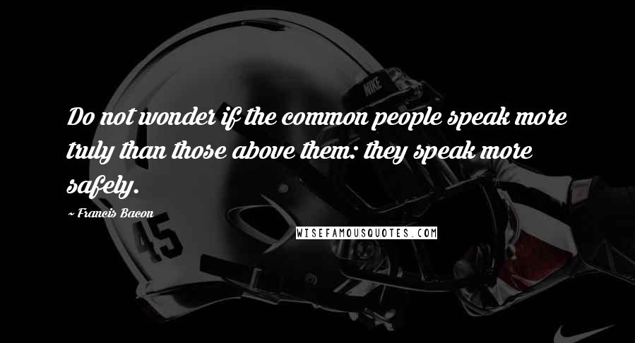 Francis Bacon Quotes: Do not wonder if the common people speak more truly than those above them: they speak more safely.