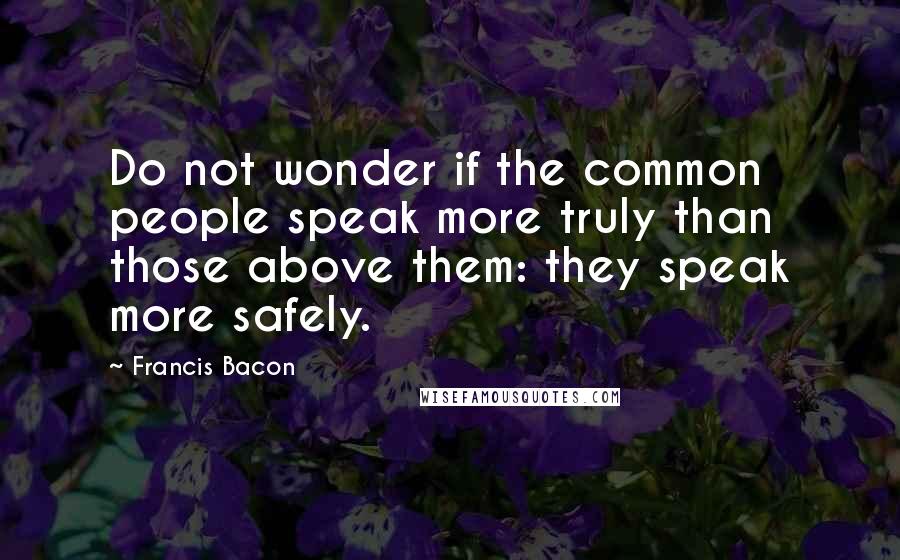 Francis Bacon Quotes: Do not wonder if the common people speak more truly than those above them: they speak more safely.