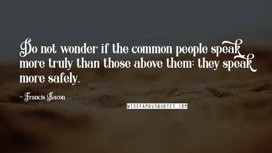 Francis Bacon Quotes: Do not wonder if the common people speak more truly than those above them: they speak more safely.