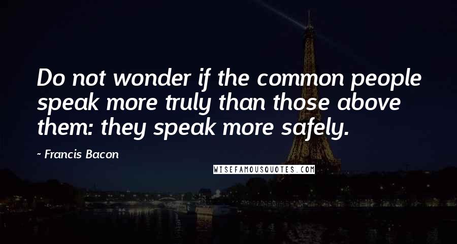 Francis Bacon Quotes: Do not wonder if the common people speak more truly than those above them: they speak more safely.