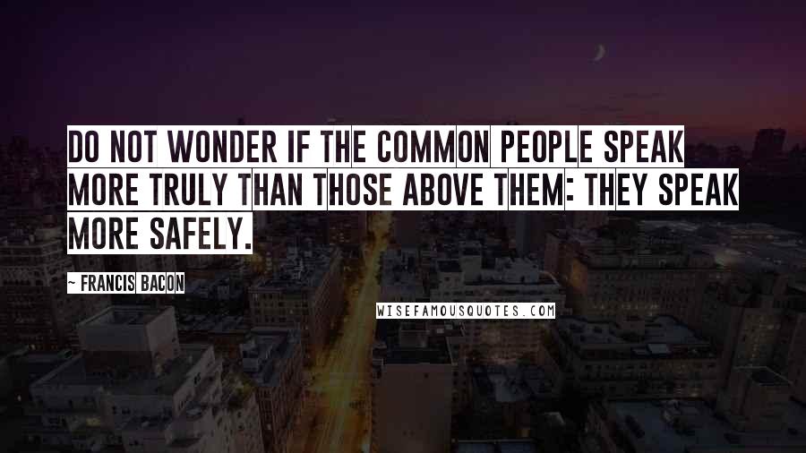 Francis Bacon Quotes: Do not wonder if the common people speak more truly than those above them: they speak more safely.