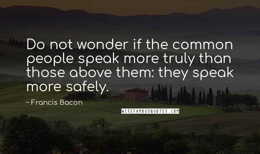 Francis Bacon Quotes: Do not wonder if the common people speak more truly than those above them: they speak more safely.