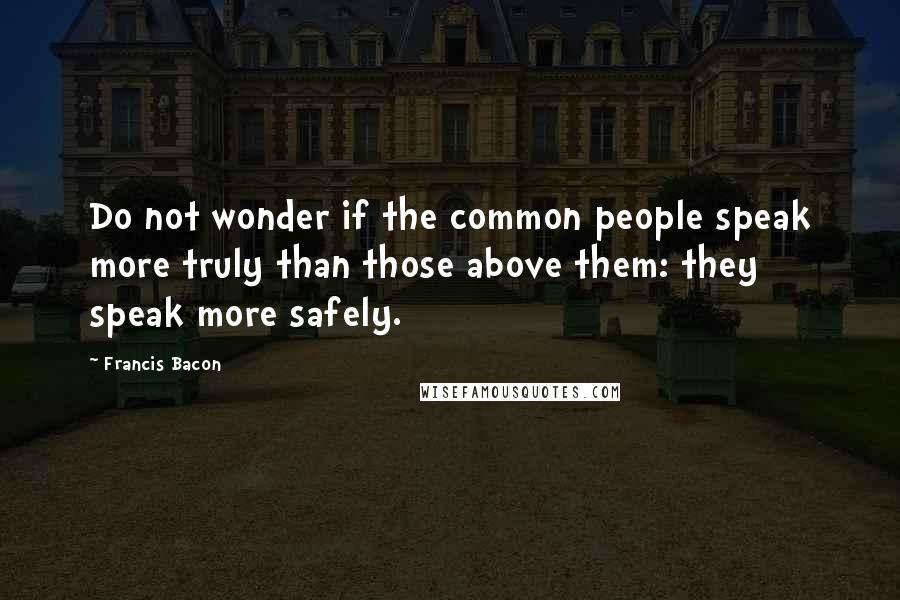 Francis Bacon Quotes: Do not wonder if the common people speak more truly than those above them: they speak more safely.