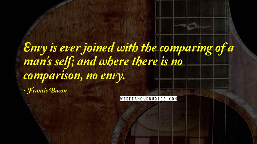 Francis Bacon Quotes: Envy is ever joined with the comparing of a man's self; and where there is no comparison, no envy.