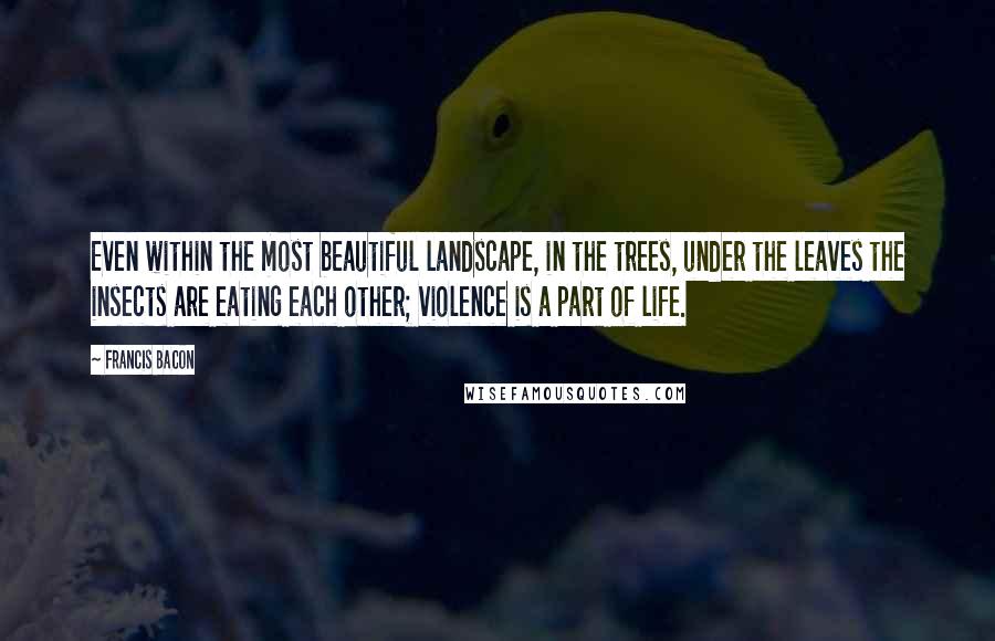 Francis Bacon Quotes: Even within the most beautiful landscape, in the trees, under the leaves the insects are eating each other; violence is a part of life.