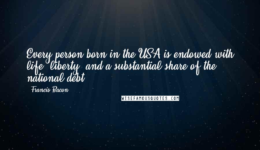 Francis Bacon Quotes: Every person born in the USA is endowed with life, liberty, and a substantial share of the national debt.