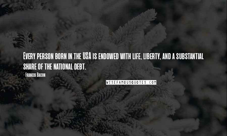 Francis Bacon Quotes: Every person born in the USA is endowed with life, liberty, and a substantial share of the national debt.